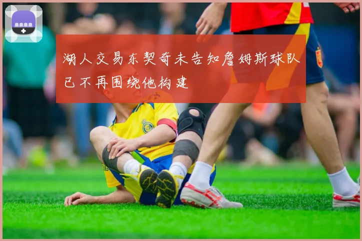 湖人交易东契奇未告知詹姆斯球队已不再围绕他构建