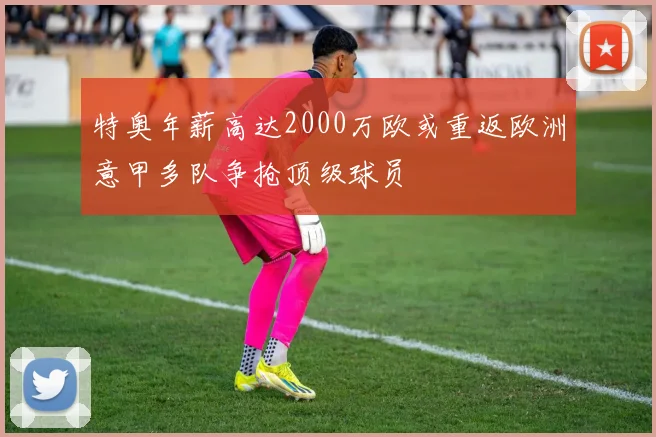 特奥年薪高达2000万欧或重返欧洲意甲多队争抢顶级球员