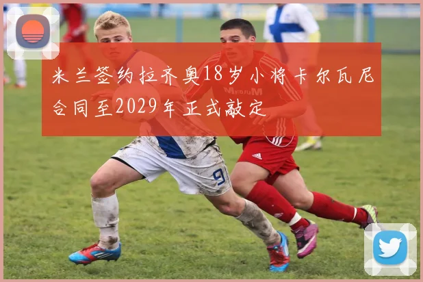 米兰签约拉齐奥18岁小将卡尔瓦尼合同至2029年正式敲定