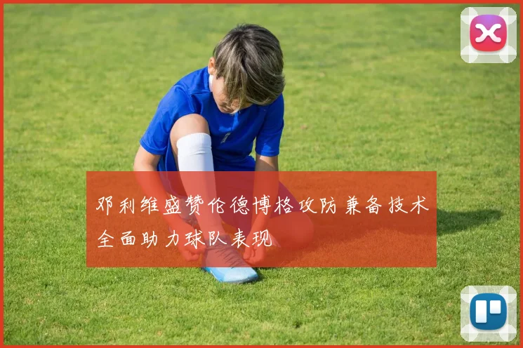 邓利维盛赞伦德博格攻防兼备技术全面助力球队表现