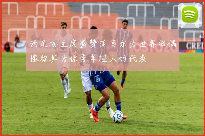 西足协主席盛赞亚马尔为世界级偶像称其为优秀年轻人的代表