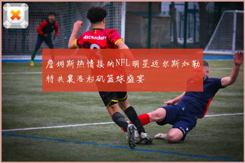 詹姆斯热情接纳NFL明星迈尔斯加勒特共襄洛杉矶篮球盛宴