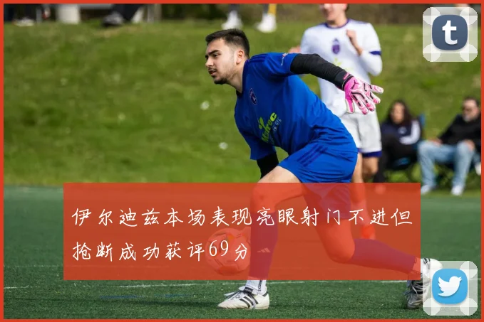 伊尔迪兹本场表现亮眼射门不进但抢断成功获评69分