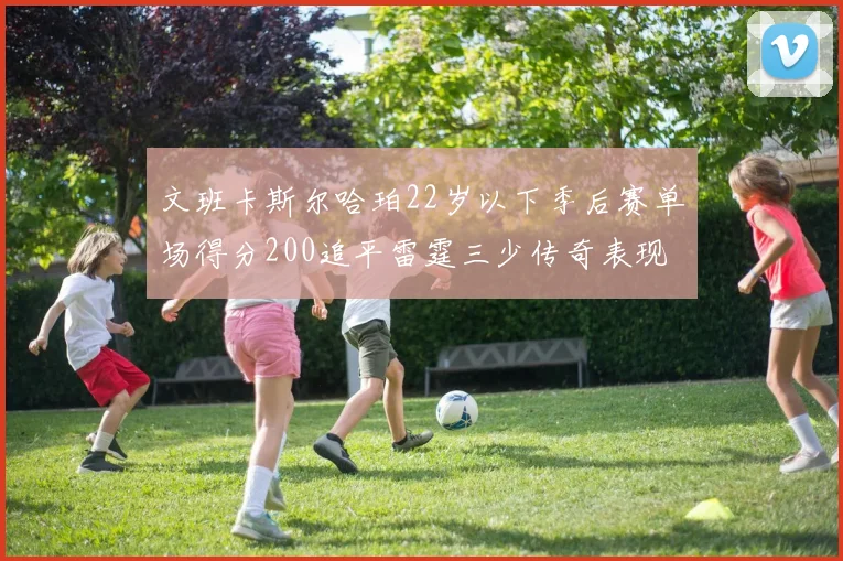 文班卡斯尔哈珀22岁以下季后赛单场得分200追平雷霆三少传奇表现