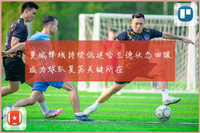 曼城锋线持续低迷哈兰德状态回暖成为球队复苏关键所在