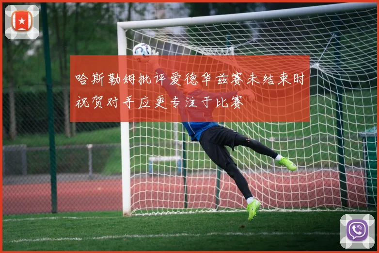 哈斯勒姆批评爱德华兹赛未结束时祝贺对手应更专注于比赛