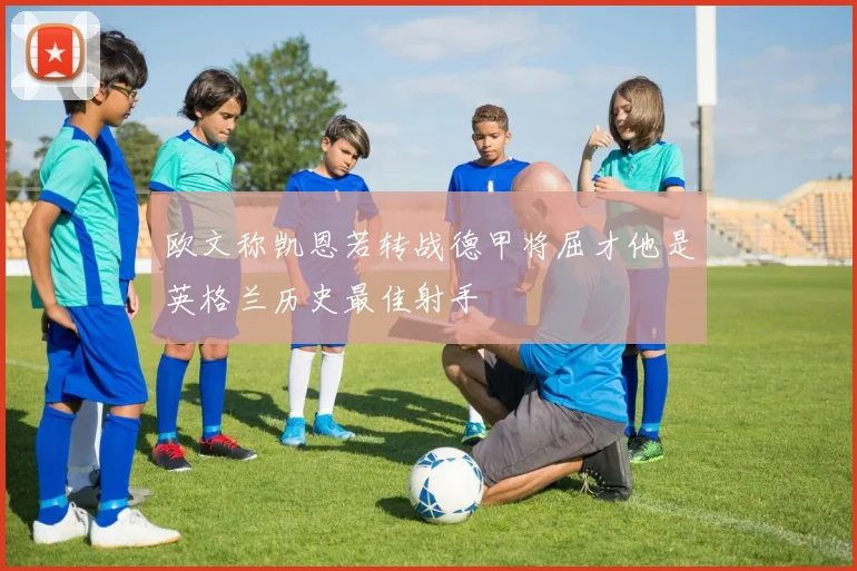 欧文称凯恩若转战德甲将屈才他是英格兰历史最佳射手