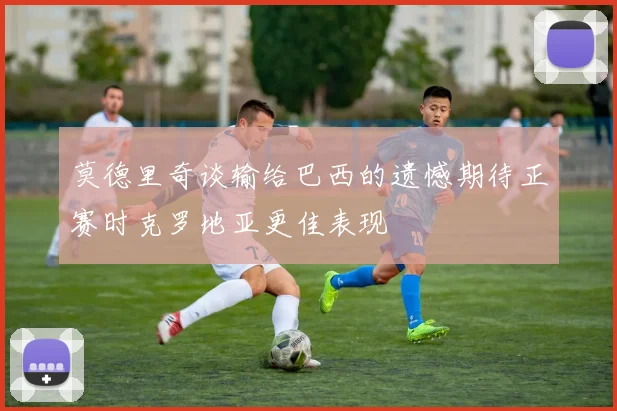 莫德里奇谈输给巴西的遗憾期待正赛时克罗地亚更佳表现