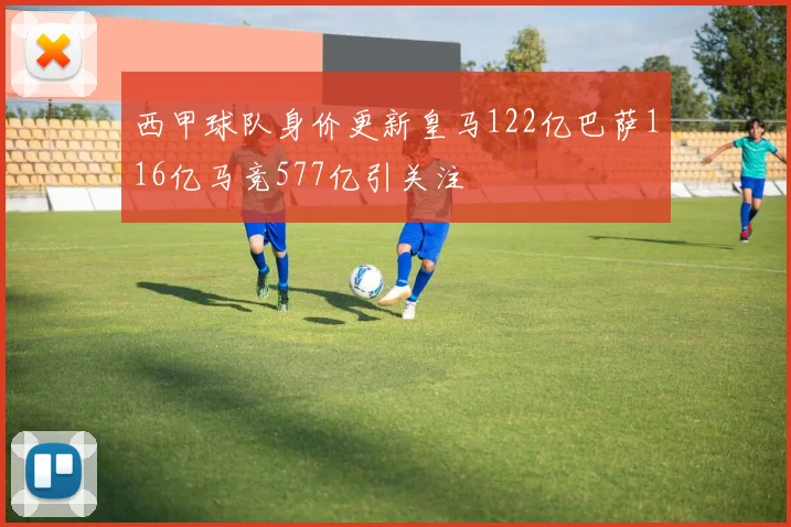 西甲球队身价更新皇马122亿巴萨116亿马竞577亿引关注