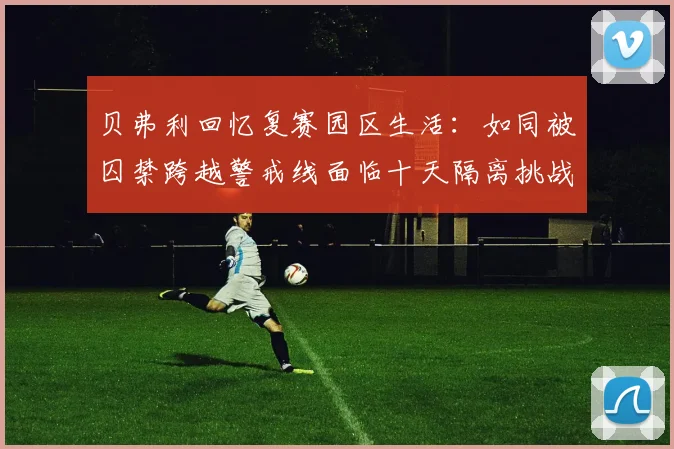 贝弗利回忆复赛园区生活：如同被囚禁跨越警戒线面临十天隔离挑战