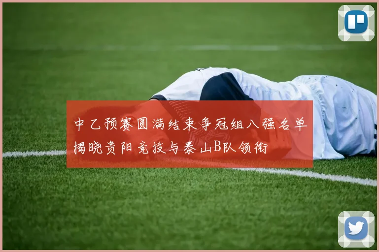 中乙预赛圆满结束争冠组八强名单揭晓贵阳竞技与泰山B队领衔