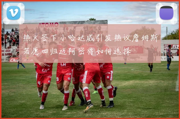 热火签下小哈达威引发热议詹姆斯若愿回归迈阿密将如何选择