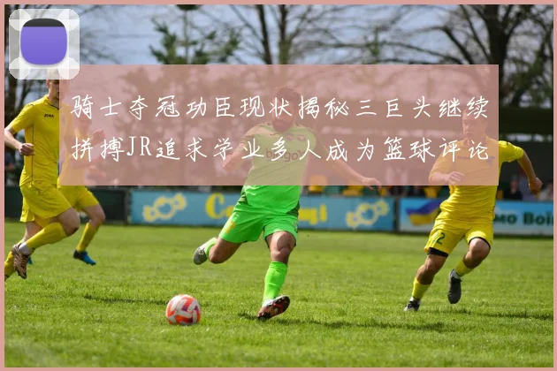 骑士夺冠功臣现状揭秘三巨头继续拼搏JR追求学业多人成为篮球评论员