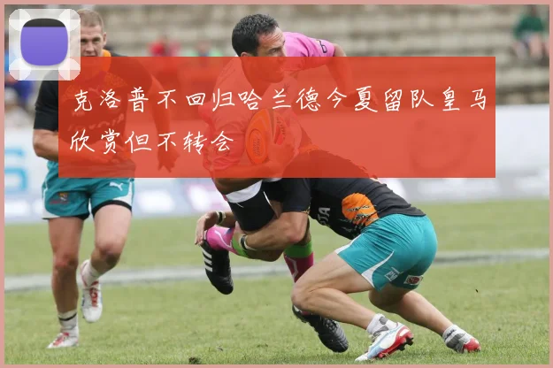 克洛普不回归哈兰德今夏留队皇马欣赏但不转会
