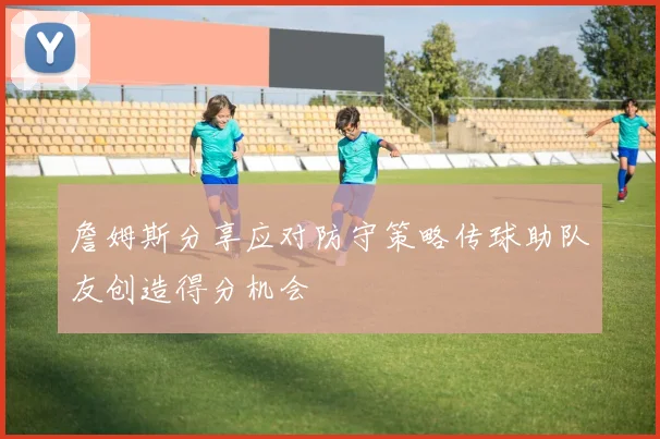 詹姆斯分享应对防守策略传球助队友创造得分机会