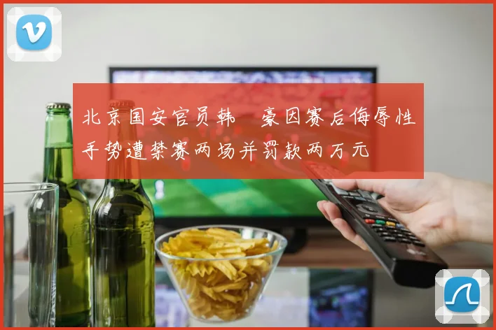 北京国安官员韩瑀豪因赛后侮辱性手势遭禁赛两场并罚款两万元