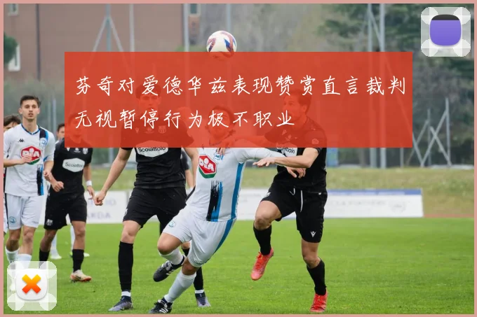 芬奇对爱德华兹表现赞赏直言裁判无视暂停行为极不职业