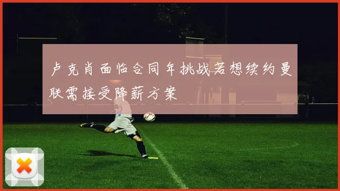 卢克肖面临合同年挑战若想续约曼联需接受降薪方案