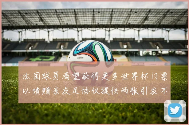法国球员渴望获得更多世界杯门票以馈赠亲友足协仅提供两张引发不满