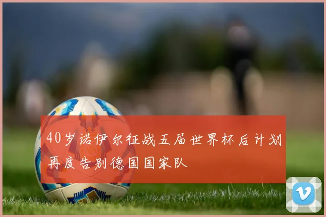 40岁诺伊尔征战五届世界杯后计划再度告别德国国家队