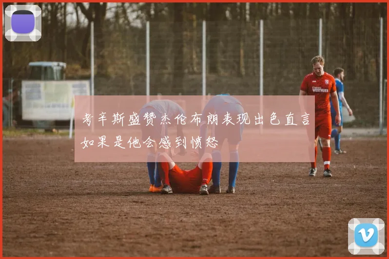 考辛斯盛赞杰伦布朗表现出色直言如果是他会感到愤怒