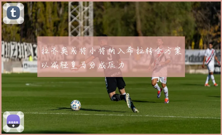 拉齐奥或将小将纳入希拉转会方案以减轻皇马分成压力