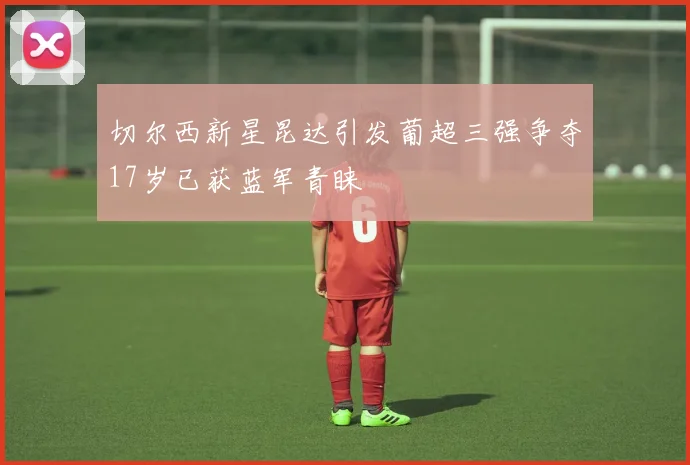 切尔西新星昆达引发葡超三强争夺17岁已获蓝军青睐