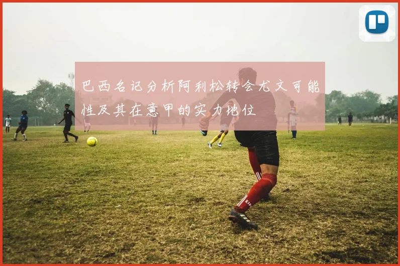 巴西名记分析阿利松转会尤文可能性及其在意甲的实力地位