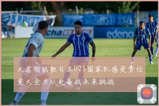 大岩刚执教日本U21国家队感受责任重大全力以赴备战未来挑战