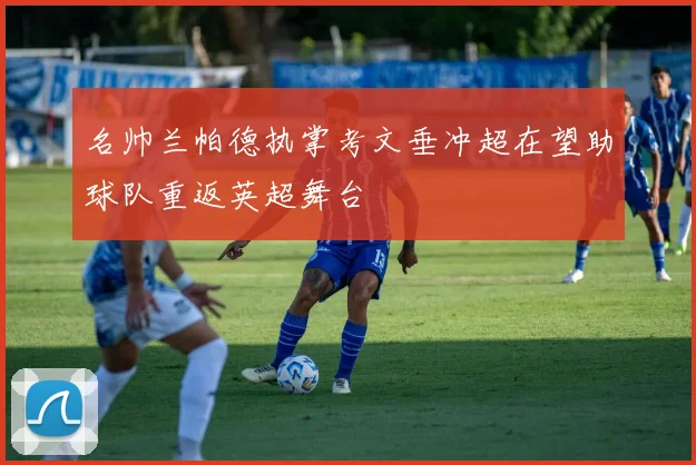 名帅兰帕德执掌考文垂冲超在望助球队重返英超舞台