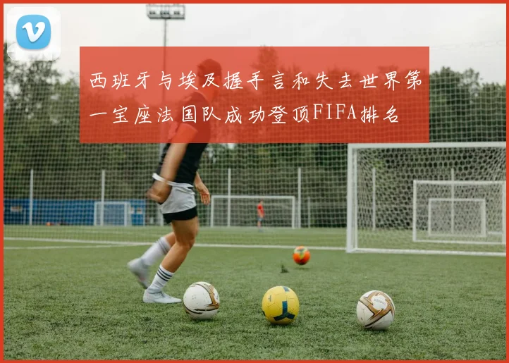 西班牙与埃及握手言和失去世界第一宝座法国队成功登顶FIFA排名