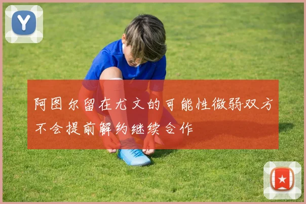 阿图尔留在尤文的可能性微弱双方不会提前解约继续合作