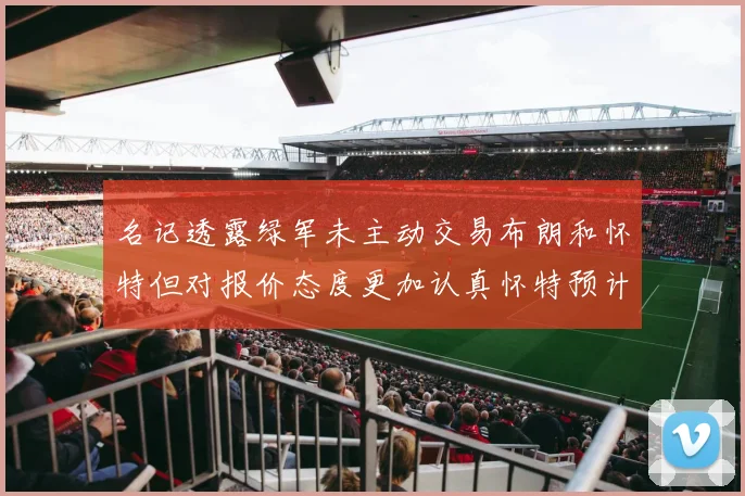 名记透露绿军未主动交易布朗和怀特但对报价态度更加认真怀特预计留队