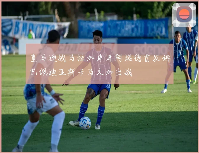 皇马迎战马拉加库库阿诺德首发姆巴佩迪亚斯卡马文加出战
